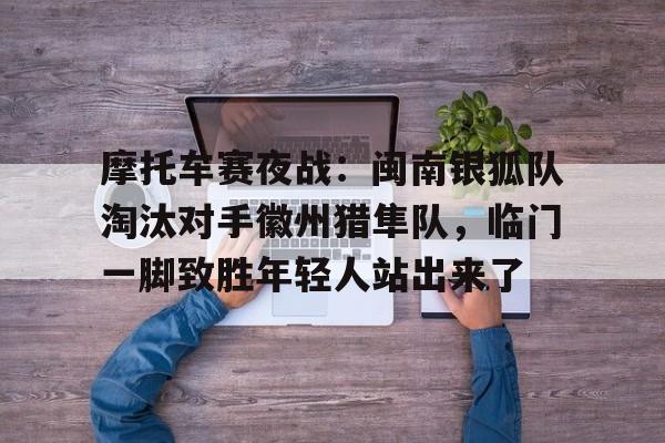 爱游戏体育-摩托车赛夜战：闽南银狐队淘汰对手徽州猎隼队，临门一脚致胜年轻人站出来了的简单介绍